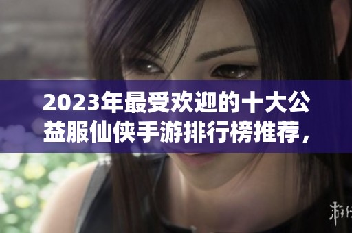 2023年最受欢迎的十大公益服仙侠手游排行榜推荐，快来一起体验热血江湖世界