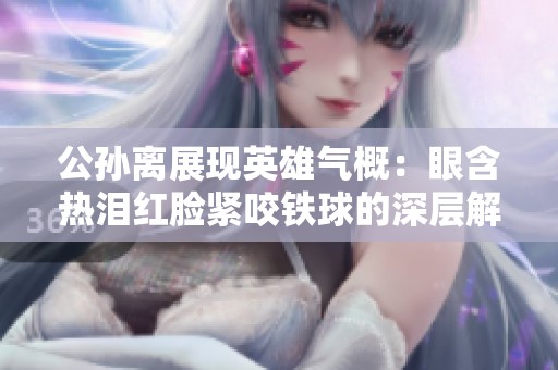 公孙离展现英雄气概：眼含热泪红脸紧咬铁球的深层解析与感人故事