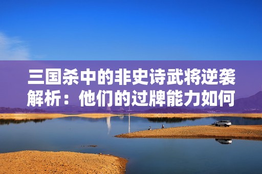 三国杀中的非史诗武将逆袭解析：他们的过牌能力如何颠覆战局策略