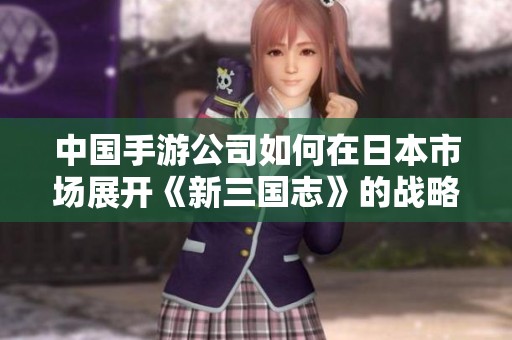 中国手游公司如何在日本市场展开《新三国志》的战略布局与面临的机遇与挑战分析