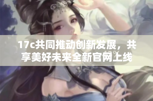 17c共同推动创新发展，共享美好未来全新官网上线