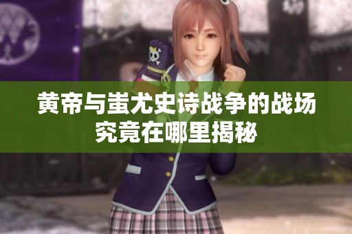 黄帝与蚩尤史诗战争的战场究竟在哪里揭秘
