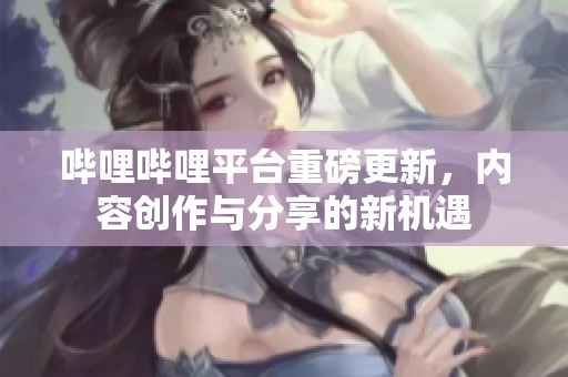 哔哩哔哩平台重磅更新，内容创作与分享的新机遇