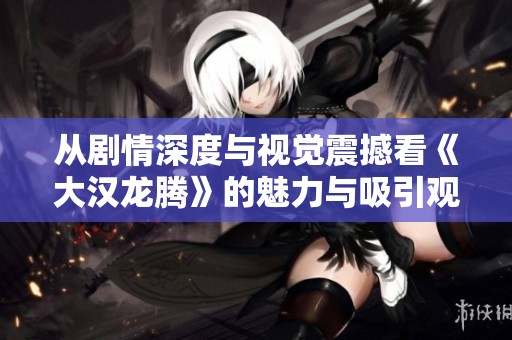 从剧情深度与视觉震撼看《大汉龙腾》的魅力与吸引观众的多重因素分析