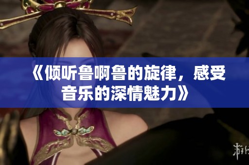 《倾听鲁啊鲁的旋律，感受音乐的深情魅力》
