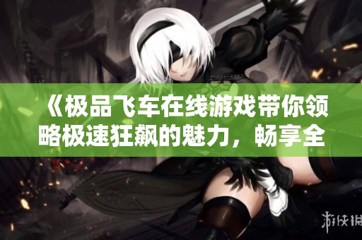 《极品飞车在线游戏带你领略极速狂飙的魅力，畅享全新赛车体验》