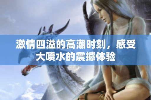 激情四溢的高潮时刻，感受大喷水的震撼体验