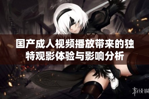 国产成人视频播放带来的独特观影体验与影响分析