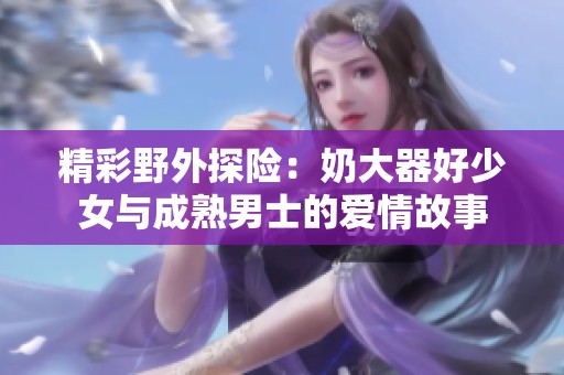 精彩野外探险：奶大器好少女与成熟男士的爱情故事