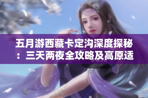 五月游西藏卡定沟深度探秘：三天两夜全攻略及高原适应小贴士分享