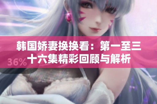 韩国娇妻换换看：第一至三十六集精彩回顾与解析