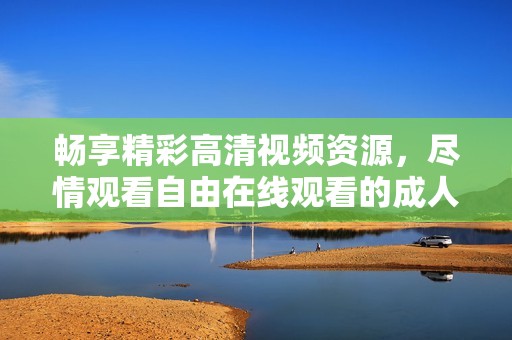 畅享精彩高清视频资源，尽情观看自由在线观看的成人影片
