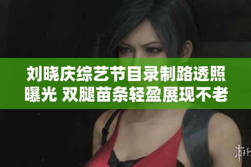 刘晓庆综艺节目录制路透照曝光 双腿苗条轻盈展现不老风采令人惊叹