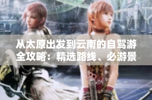 从太原出发到云南的自驾游全攻略：精选路线、必游景点与实用出行建议分享