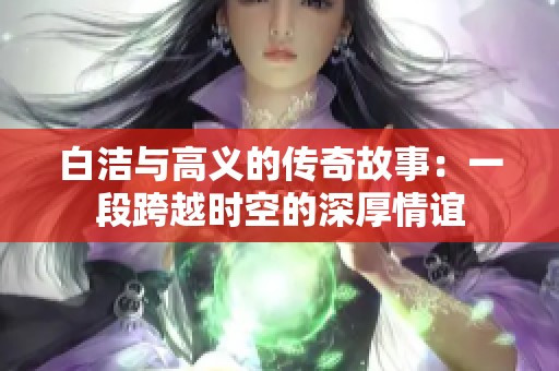 白洁与高义的传奇故事：一段跨越时空的深厚情谊