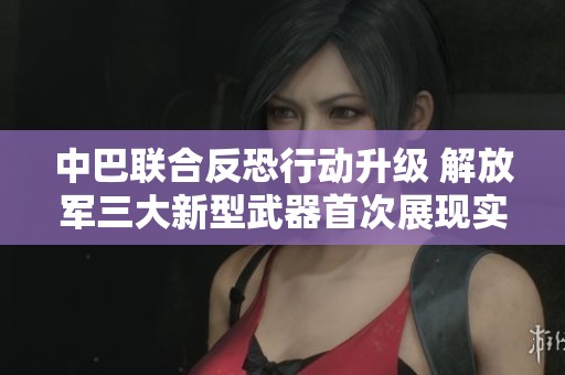 中巴联合反恐行动升级 解放军三大新型武器首次展现实战能力引人瞩目