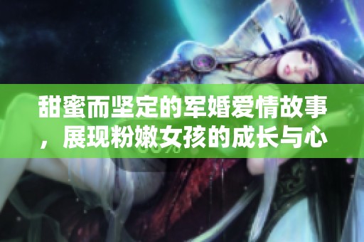 甜蜜而坚定的军婚爱情故事，展现粉嫩女孩的成长与心跳