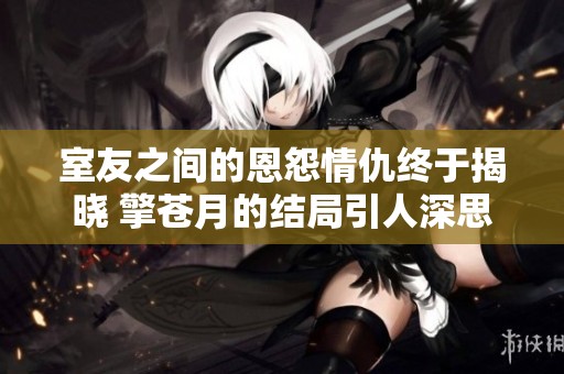 室友之间的恩怨情仇终于揭晓 擎苍月的结局引人深思