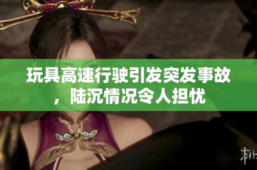 玩具高速行驶引发突发事故，陆沉情况令人担忧