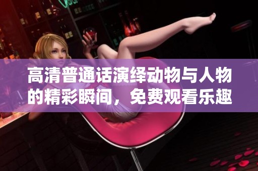 高清普通话演绎动物与人物的精彩瞬间，免费观看乐趣无穷