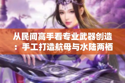 从民间高手看专业武器创造：手工打造航母与水陆两栖战车的奇妙世界