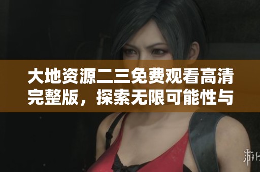 大地资源二三免费观看高清完整版，探索无限可能性与精彩画面