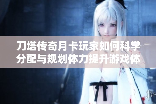 刀塔传奇月卡玩家如何科学分配与规划体力提升游戏体验的全面指南