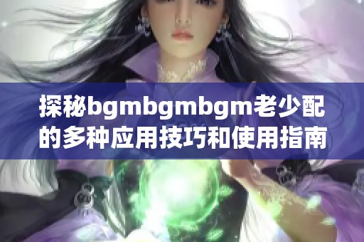 探秘bgmbgmbgm老少配的多种应用技巧和使用指南