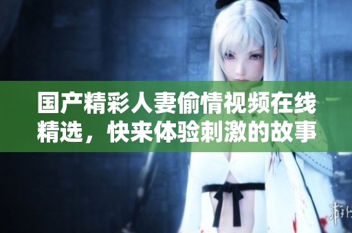 国产精彩人妻偷情视频在线精选，快来体验刺激的故事情节