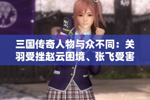 三国传奇人物与众不同：关羽受挫赵云困境、张飞受害刘备诸葛亮无法应对的复杂关系揭秘