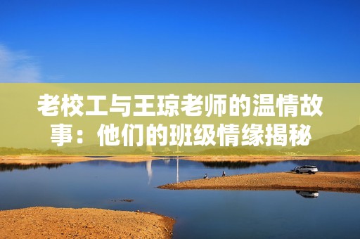 老校工与王琼老师的温情故事：他们的班级情缘揭秘