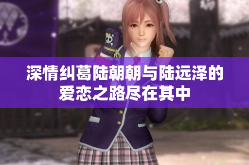 深情纠葛陆朝朝与陆远泽的爱恋之路尽在其中