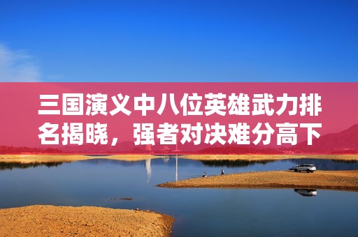 三国演义中八位英雄武力排名揭晓，强者对决难分高下，最弱者同样勇敢无畏