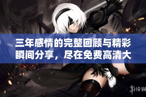 三年感情的完整回顾与精彩瞬间分享，尽在免费高清大全中