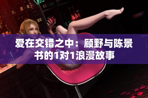 爱在交错之中：顾野与陈景书的1对1浪漫故事