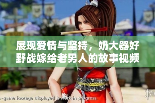 展现爱情与坚持，奶大器好野战嫁给老男人的故事视频解析