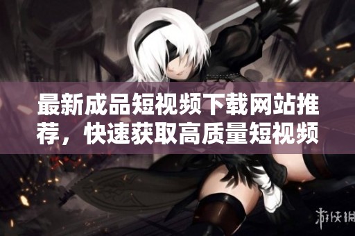 最新成品短视频下载网站推荐，快速获取高质量短视频资源