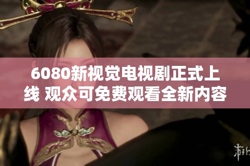 6080新视觉电视剧正式上线 观众可免费观看全新内容引发热议