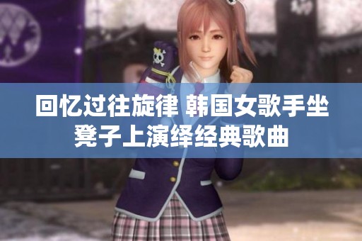 回忆过往旋律 韩国女歌手坐凳子上演绎经典歌曲