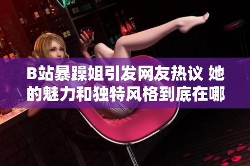 B站暴躁姐引发网友热议 她的魅力和独特风格到底在哪儿