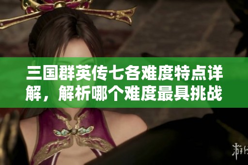 三国群英传七各难度特点详解，解析哪个难度最具挑战性和乐趣