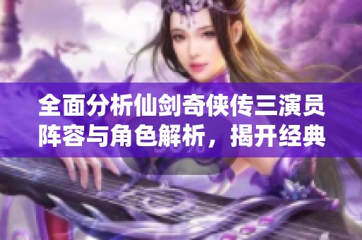 全面分析仙剑奇侠传三演员阵容与角色解析，揭开经典剧情背后的人物故事