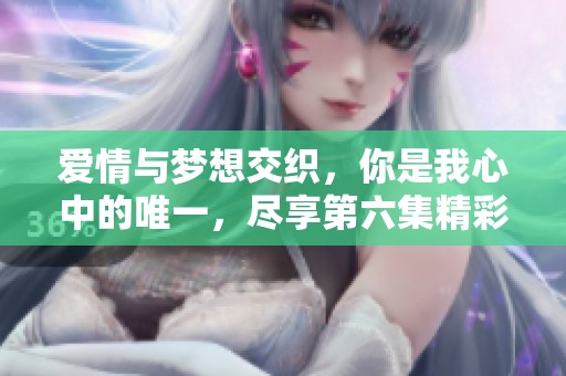 爱情与梦想交织，你是我心中的唯一，尽享第六集精彩剧情！