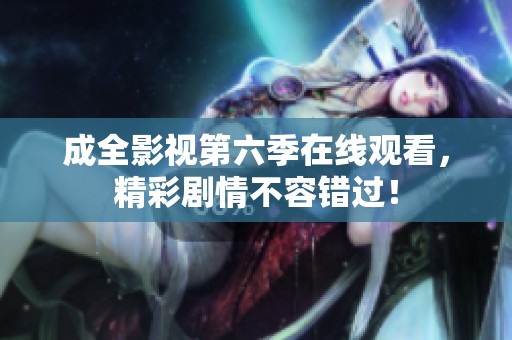成全影视第六季在线观看，精彩剧情不容错过！