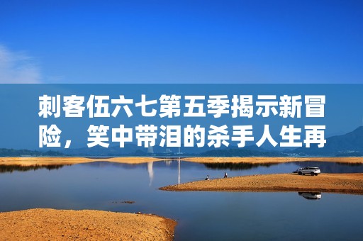 刺客伍六七第五季揭示新冒险，笑中带泪的杀手人生再续精彩