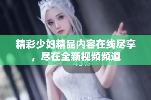 精彩少妇精品内容在线尽享，尽在全新视频频道