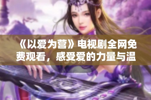 《以爱为营》电视剧全网免费观看，感受爱的力量与温暖