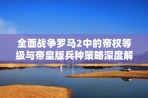 全面战争罗马2中的帝权等级与帝皇版兵种策略深度解析与实用攻略分享