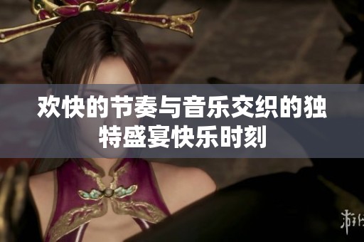 欢快的节奏与音乐交织的独特盛宴快乐时刻
