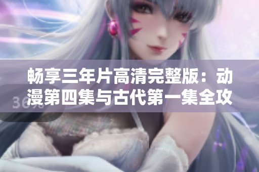 畅享三年片高清完整版：动漫第四集与古代第一集全攻略